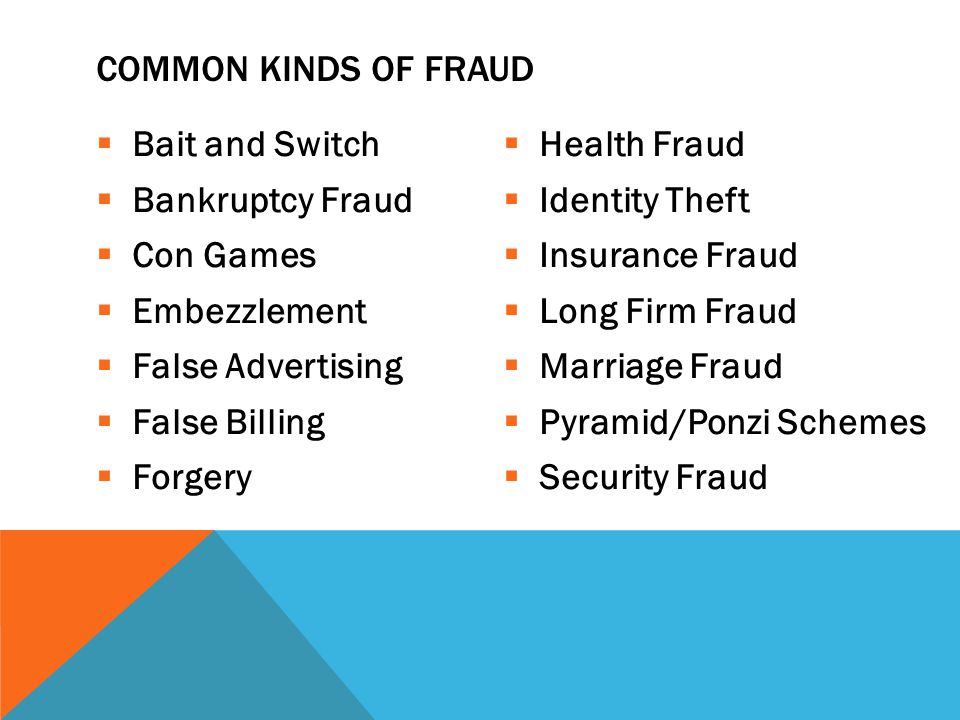  Bait and Switch  Bankruptcy Fraud  Con Games  Embezzlement  False Advertising  False Billing  Forgery  Health Fraud  Identity Theft  Insurance Fraud  Long Firm Fraud  Marriage Fraud  Pyramid/Ponzi Schemes  Security Fraud COMMON KINDS OF FRAUD