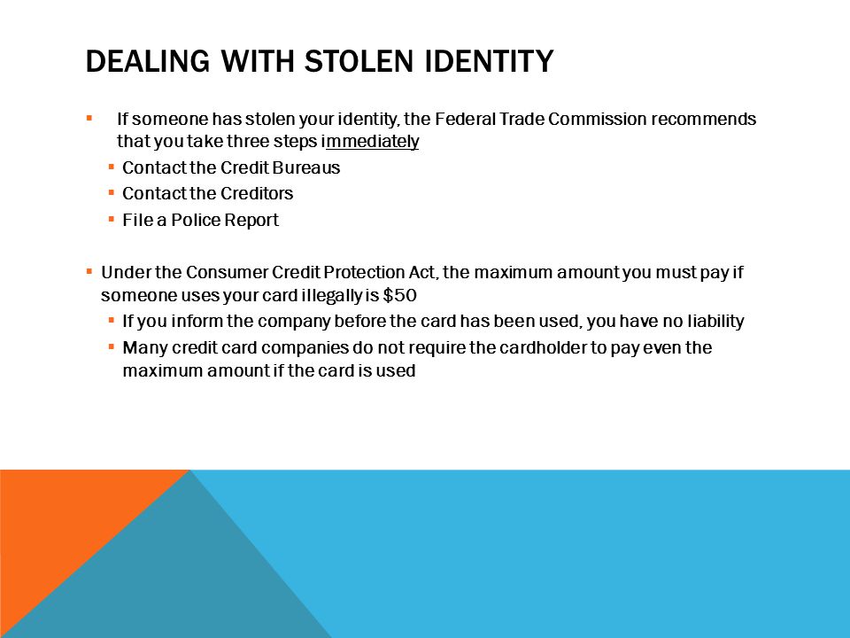 DEALING WITH STOLEN IDENTITY  If someone has stolen your identity, the Federal Trade Commission recommends that you take three steps immediately  Contact the Credit Bureaus  Contact the Creditors  File a Police Report  Under the Consumer Credit Protection Act, the maximum amount you must pay if someone uses your card illegally is $50  If you inform the company before the card has been used, you have no liability  Many credit card companies do not require the cardholder to pay even the maximum amount if the card is used