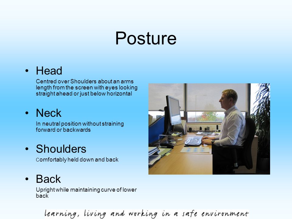 Posture Head Centred over Shoulders about an arms length from the screen with eyes looking straight ahead or just below horizontal Neck In neutral position without straining forward or backwards Shoulders C omfortably held down and back Back Upright while maintaining curve of lower back