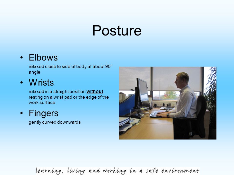Posture Elbows relaxed close to side of body at about 90° angle Wrists relaxed in a straight position without resting on a wrist pad or the edge of the work surface Fingers gently curved downwards