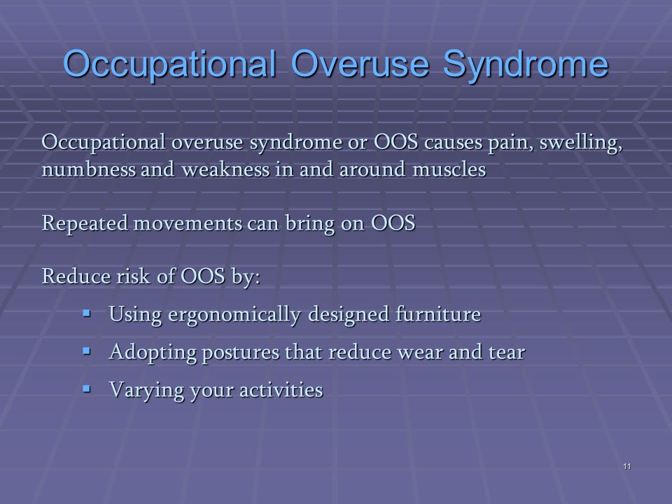 Occupational Overuse Syndrome Occupational overuse syndrome or OOS causes pain, swelling, numbness and weakness in and around muscles Repeated movements can bring on OOS Reduce risk of OOS by:  Using ergonomically designed furniture  Adopting postures that reduce wear and tear  Varying your activities 11