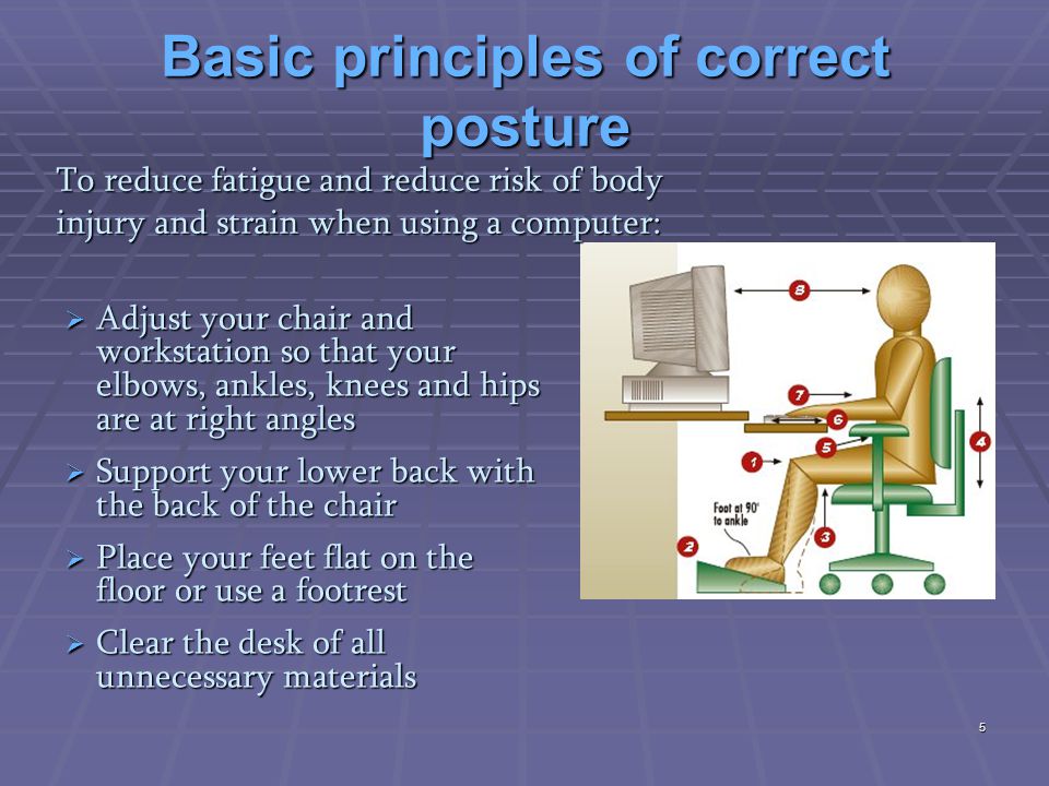 Basic principles of correct posture  Adjust your chair and workstation so that your elbows, ankles, knees and hips are at right angles  Support your lower back with the back of the chair  Place your feet flat on the floor or use a footrest  Clear the desk of all unnecessary materials To reduce fatigue and reduce risk of body injury and strain when using a computer: 5