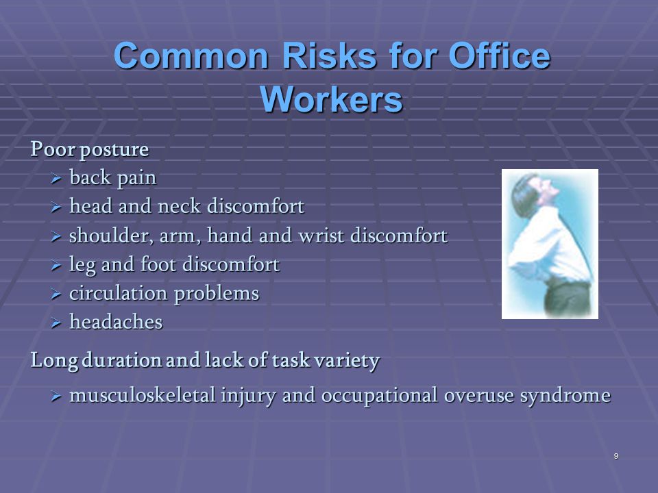 Common Risks for Office Workers Poor posture  back pain  head and neck discomfort  shoulder, arm, hand and wrist discomfort  leg and foot discomfort  circulation problems  headaches Long duration and lack of task variety  musculoskeletal injury and occupational overuse syndrome 9