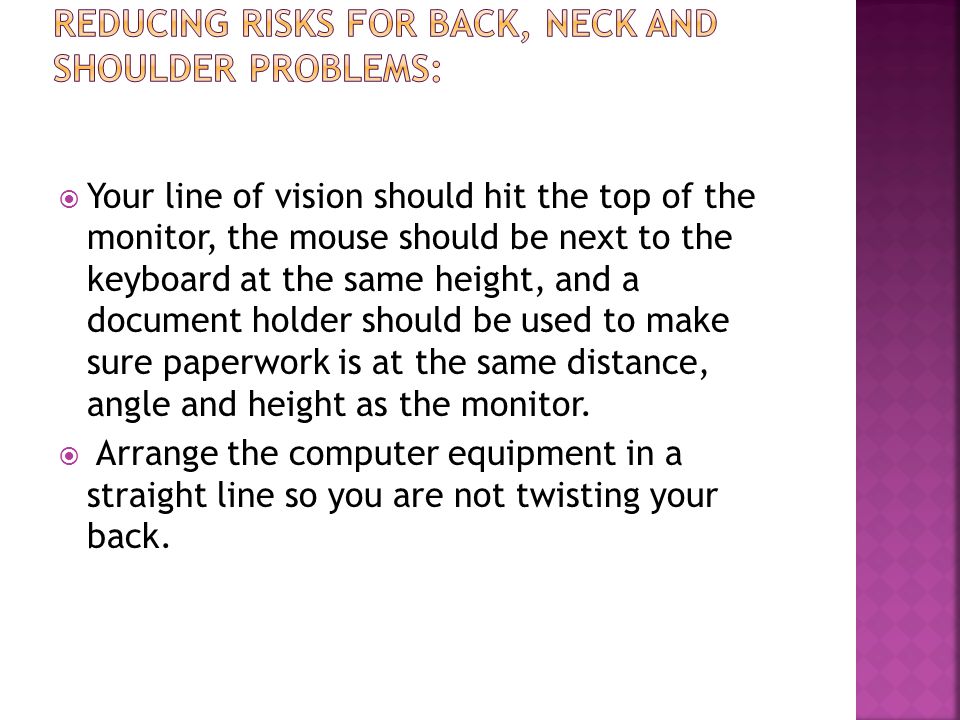 Your line of vision should hit the top of the monitor, the mouse should be next to the keyboard at the same height, and a document holder should be used to make sure paperwork is at the same distance, angle and height as the monitor.