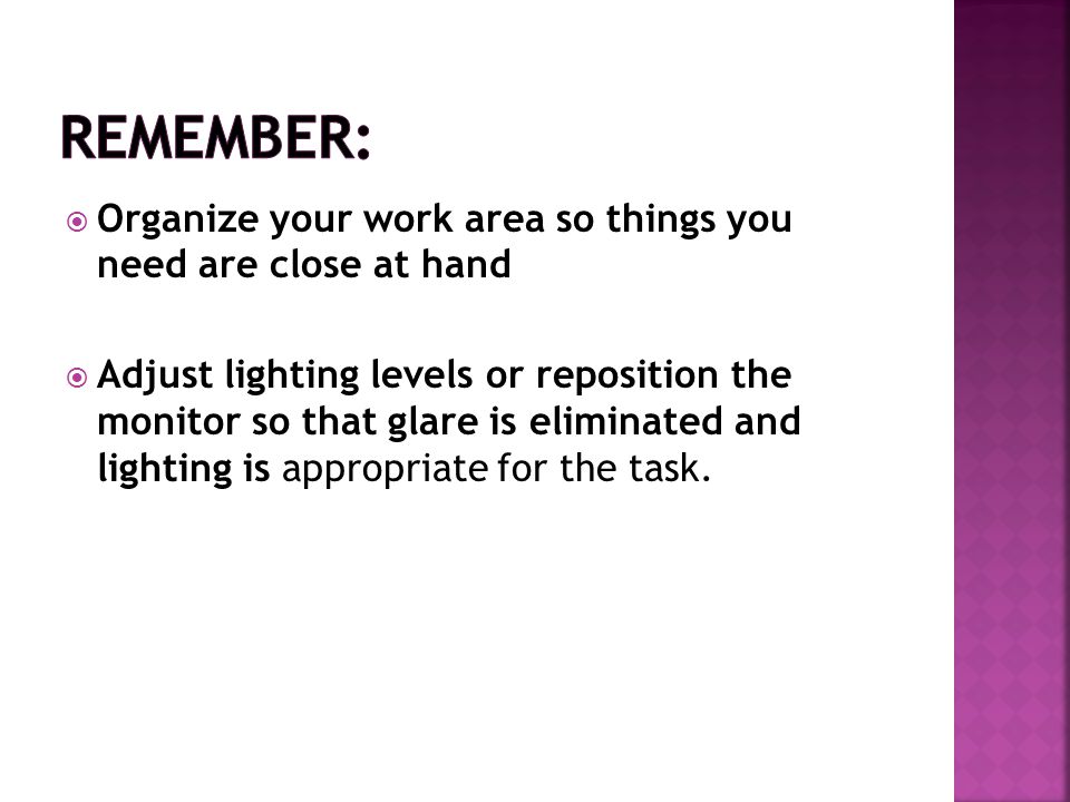  Organize your work area so things you need are close at hand  Adjust lighting levels or reposition the monitor so that glare is eliminated and lighting is appropriate for the task.