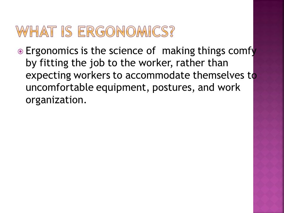  Ergonomics is the science of making things comfy by fitting the job to the worker, rather than expecting workers to accommodate themselves to uncomfortable equipment, postures, and work organization.