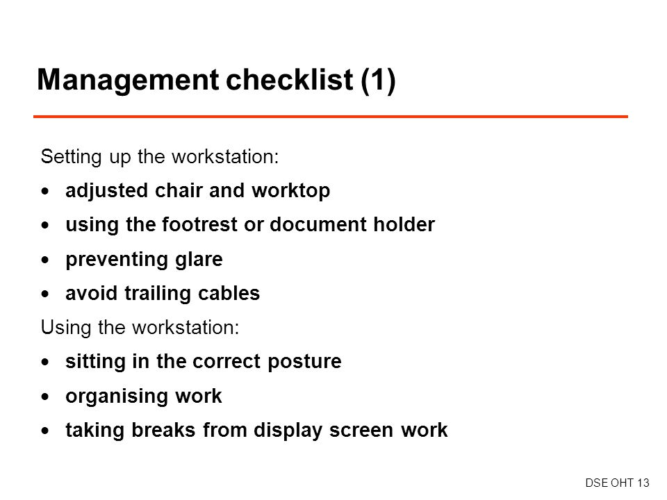 Management checklist (1) DSE OHT 13 Setting up the workstation:  adjusted chair and worktop  using the footrest or document holder  preventing glare  avoid trailing cables Using the workstation:  sitting in the correct posture  organising work  taking breaks from display screen work