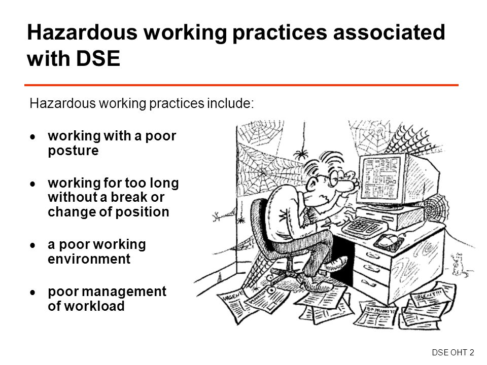 Hazardous working practices associated with DSE DSE OHT 2 Hazardous working practices include:  working with a poor posture  working for too long without a break or change of position  a poor working environment  poor management of workload