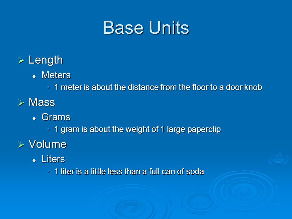 Base Units  Length Meters Meters 1 meter is about the distance from the floor to a door knob1 meter is about the distance from the floor to a door knob  Mass Grams Grams 1 gram is about the weight of 1 large paperclip1 gram is about the weight of 1 large paperclip  Volume Liters Liters 1 liter is a little less than a full can of soda1 liter is a little less than a full can of soda
