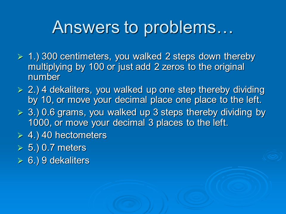 Answers to problems…  1.) 300 centimeters, you walked 2 steps down thereby multiplying by 100 or just add 2 zeros to the original number  2.) 4 dekaliters, you walked up one step thereby dividing by 10, or move your decimal place one place to the left.
