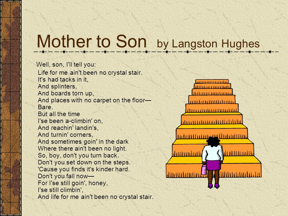 Mother to Son by Langston Hughes Well, son, I ll tell you: Life for me ain t been no crystal stair.