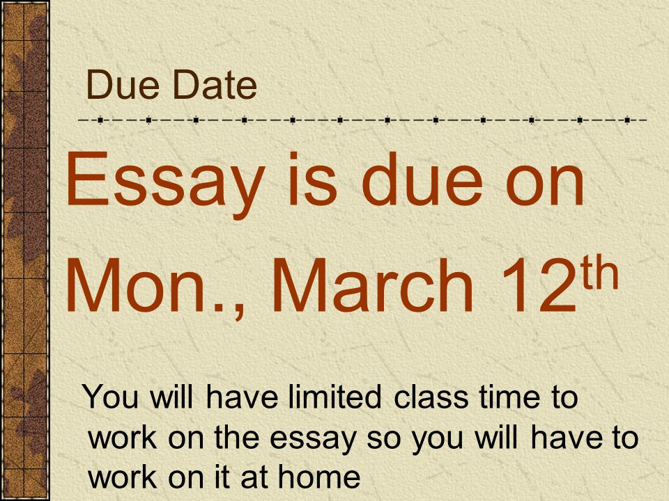 Due Date Essay is due on Mon., March 12 th You will have limited class time to work on the essay so you will have to work on it at home
