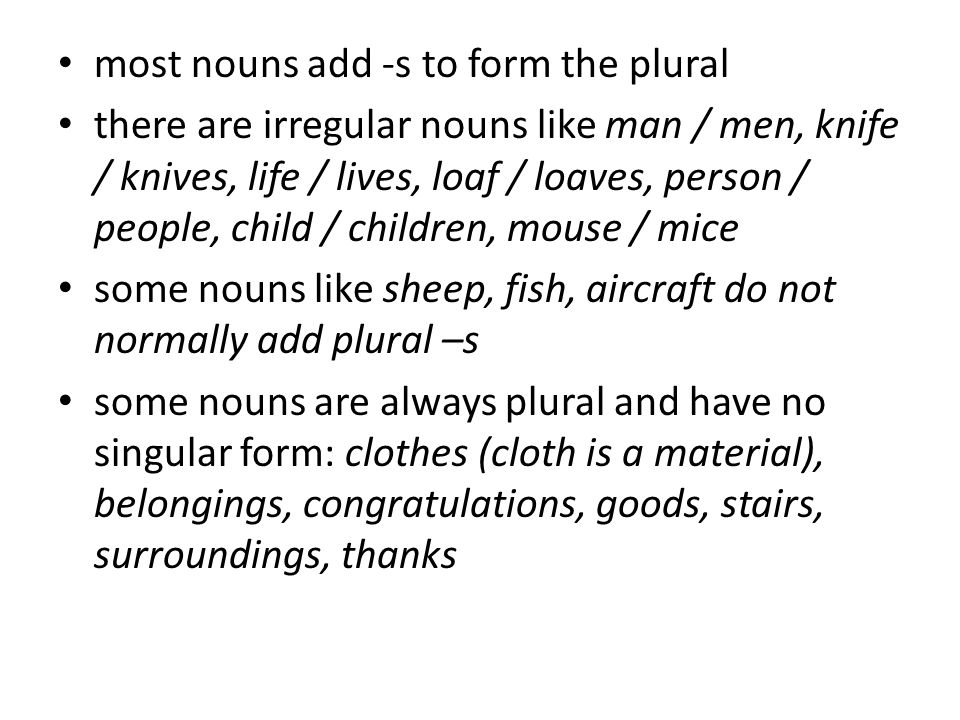 most nouns add -s to form the plural there are irregular nouns like man / men, knife / knives, life / lives, loaf / loaves, person / people, child / children, mouse / mice some nouns like sheep, fish, aircraft do not normally add plural –s some nouns are always plural and have no singular form: clothes (cloth is a material), belongings, congratulations, goods, stairs, surroundings, thanks