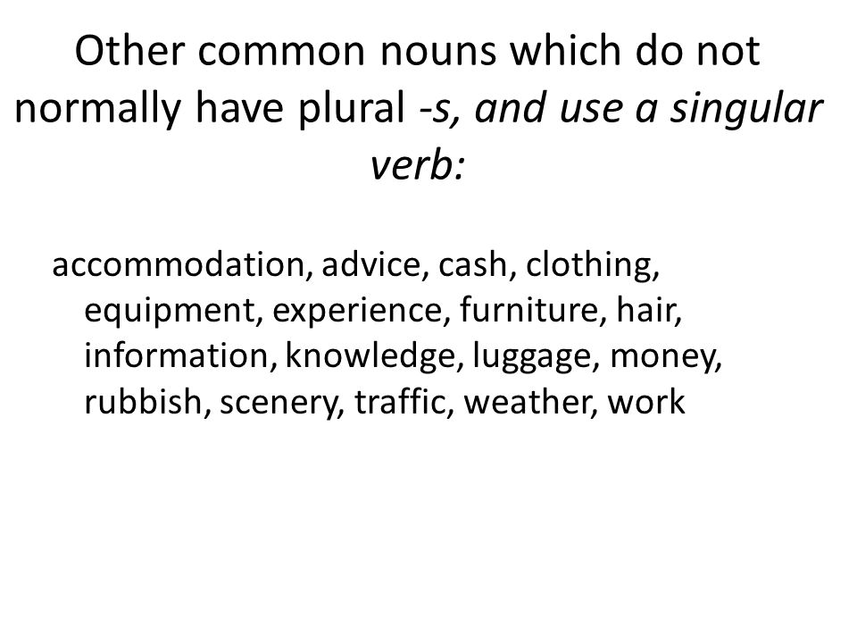 Other common nouns which do not normally have plural -s, and use a singular verb: accommodation, advice, cash, clothing, equipment, experience, furniture, hair, information, knowledge, luggage, money, rubbish, scenery, traffic, weather, work