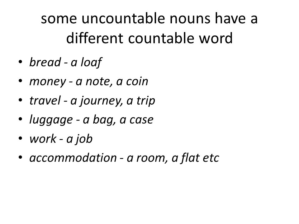 some uncountable nouns have a different countable word bread - a loaf money - a note, a coin travel - a journey, a trip luggage - a bag, a case work - a job accommodation - a room, a flat etc