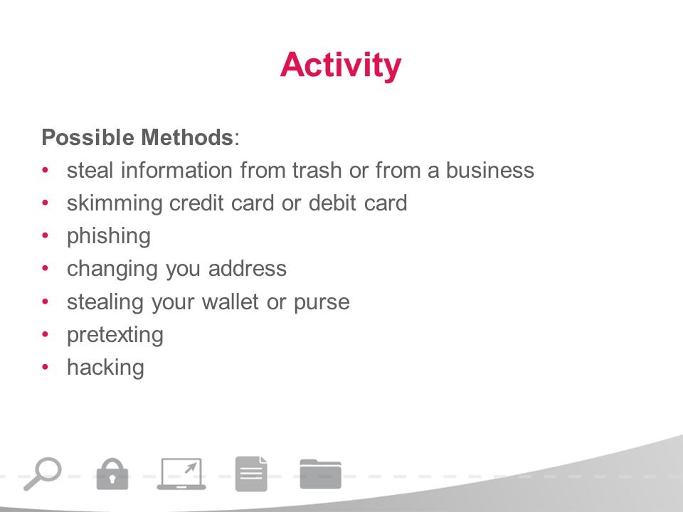 Activity Possible Methods: steal information from trash or from a business skimming credit card or debit card phishing changing you address stealing your wallet or purse pretexting hacking