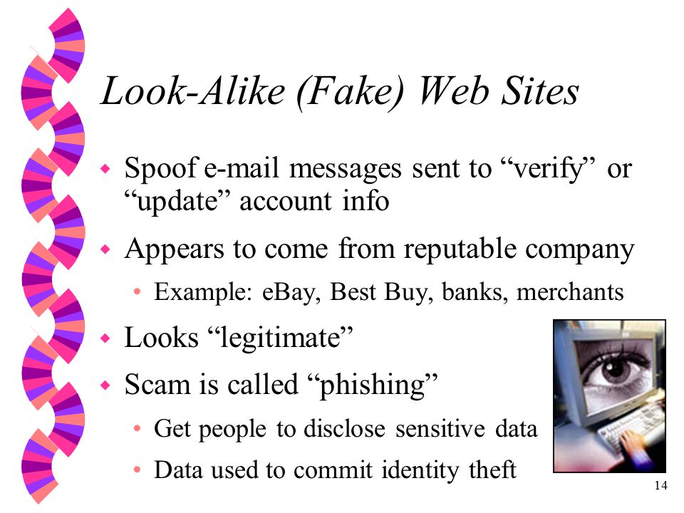 14 Look-Alike (Fake) Web Sites w Spoof  messages sent to verify or update account info w Appears to come from reputable company Example: eBay, Best Buy, banks, merchants w Looks legitimate w Scam is called phishing Get people to disclose sensitive data Data used to commit identity theft