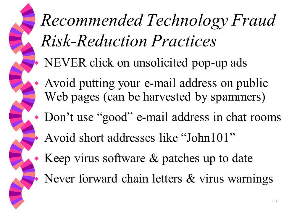 17 Recommended Technology Fraud Risk-Reduction Practices w NEVER click on unsolicited pop-up ads w Avoid putting your  address on public Web pages (can be harvested by spammers) w Don’t use good  address in chat rooms w Avoid short addresses like John101 w Keep virus software & patches up to date w Never forward chain letters & virus warnings