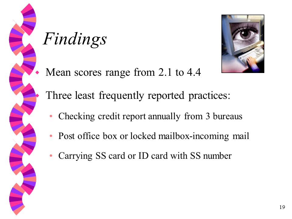 19 Findings w Mean scores range from 2.1 to 4.4 w Three least frequently reported practices: Checking credit report annually from 3 bureaus Post office box or locked mailbox-incoming mail Carrying SS card or ID card with SS number
