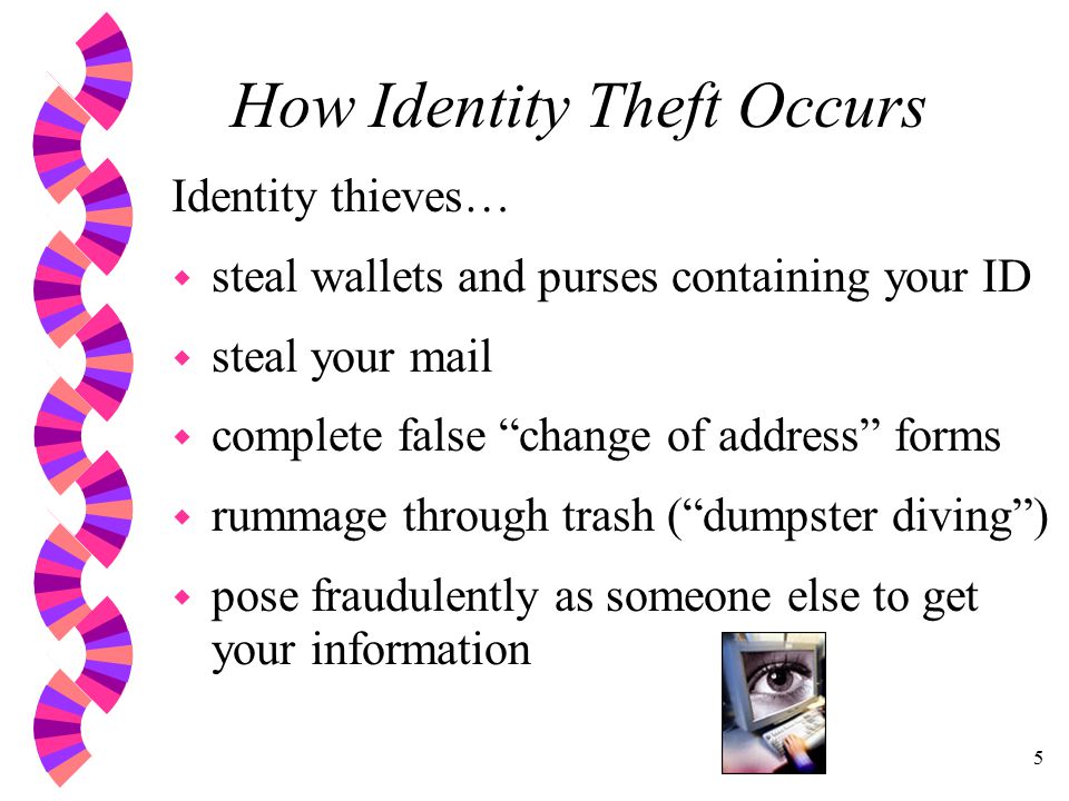 5 How Identity Theft Occurs Identity thieves… w steal wallets and purses containing your ID w steal your mail w complete false change of address forms w rummage through trash ( dumpster diving ) w pose fraudulently as someone else to get your information