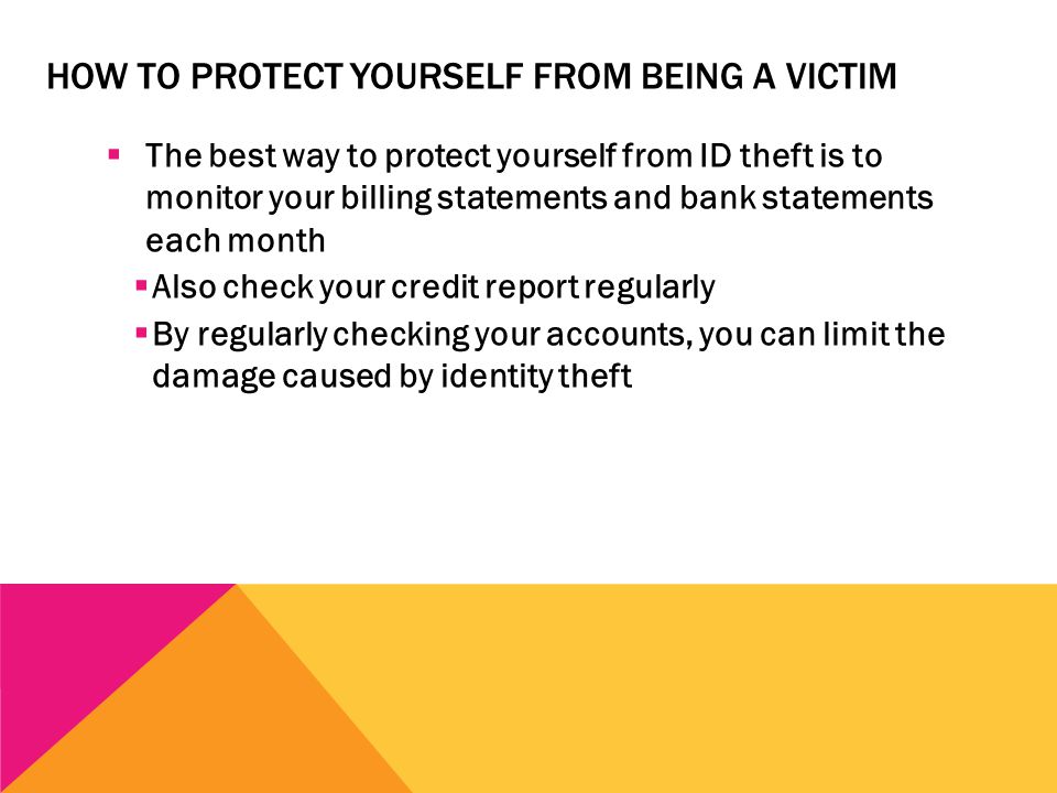 HOW TO PROTECT YOURSELF FROM BEING A VICTIM  The best way to protect yourself from ID theft is to monitor your billing statements and bank statements each month  Also check your credit report regularly  By regularly checking your accounts, you can limit the damage caused by identity theft