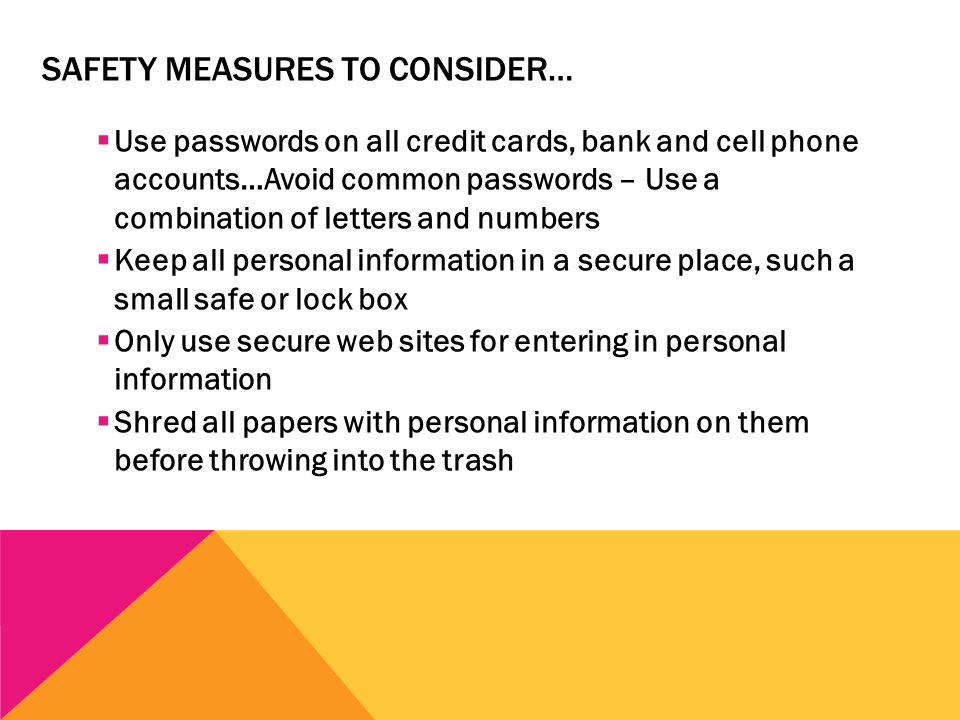 SAFETY MEASURES TO CONSIDER…  Use passwords on all credit cards, bank and cell phone accounts…Avoid common passwords – Use a combination of letters and numbers  Keep all personal information in a secure place, such a small safe or lock box  Only use secure web sites for entering in personal information  Shred all papers with personal information on them before throwing into the trash