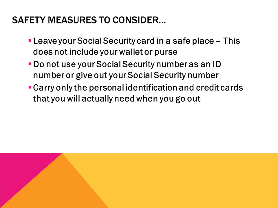 SAFETY MEASURES TO CONSIDER…  Leave your Social Security card in a safe place – This does not include your wallet or purse  Do not use your Social Security number as an ID number or give out your Social Security number  Carry only the personal identification and credit cards that you will actually need when you go out