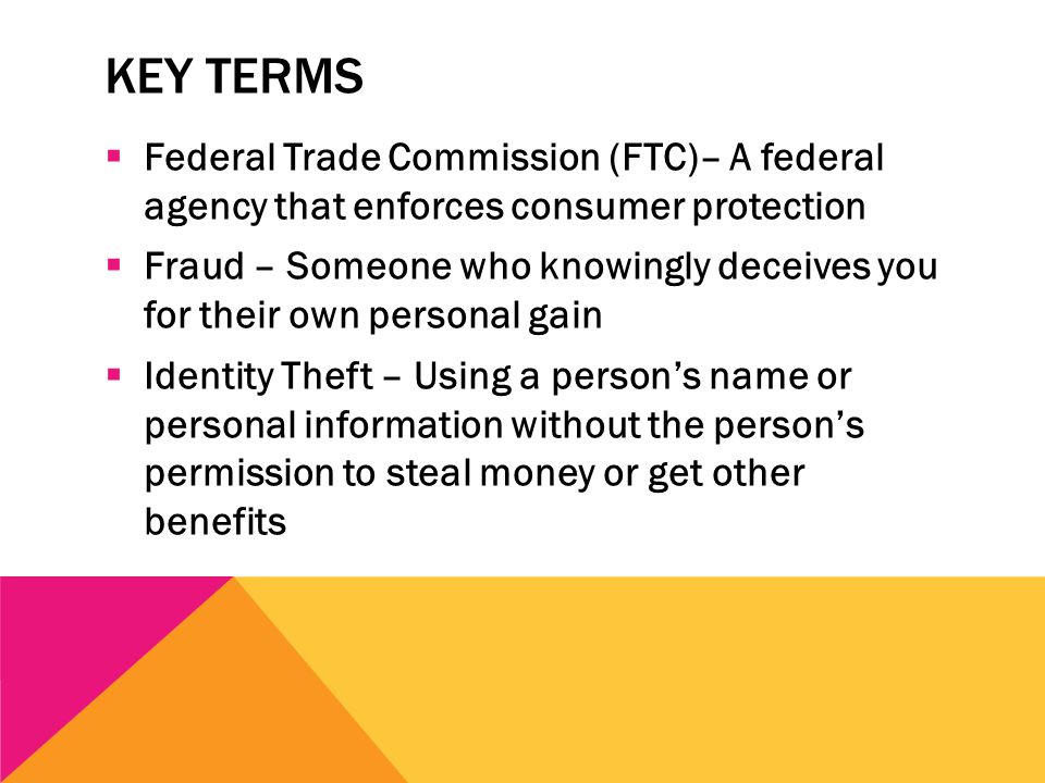 KEY TERMS  Federal Trade Commission (FTC)– A federal agency that enforces consumer protection  Fraud – Someone who knowingly deceives you for their own personal gain  Identity Theft – Using a person’s name or personal information without the person’s permission to steal money or get other benefits