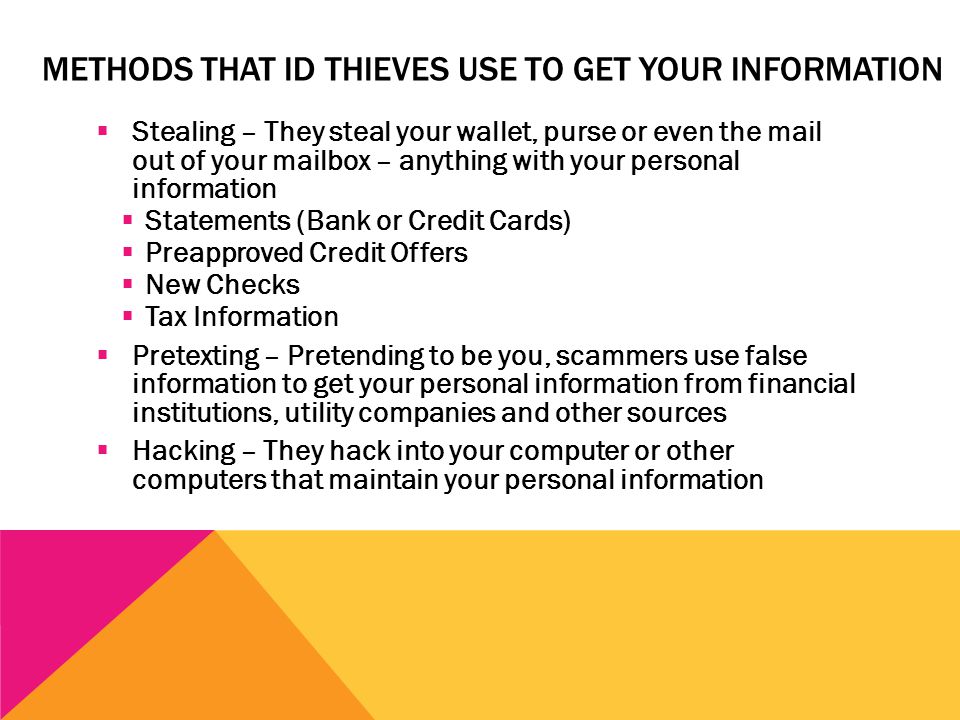 METHODS THAT ID THIEVES USE TO GET YOUR INFORMATION  Stealing – They steal your wallet, purse or even the mail out of your mailbox – anything with your personal information  Statements (Bank or Credit Cards)  Preapproved Credit Offers  New Checks  Tax Information  Pretexting – Pretending to be you, scammers use false information to get your personal information from financial institutions, utility companies and other sources  Hacking – They hack into your computer or other computers that maintain your personal information