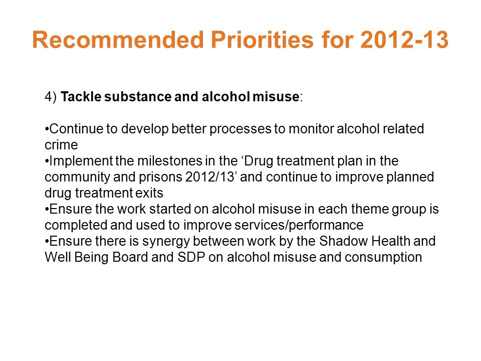 Recommended Priorities for ) Tackle substance and alcohol misuse: Continue to develop better processes to monitor alcohol related crime Implement the milestones in the ‘Drug treatment plan in the community and prisons 2012/13’ and continue to improve planned drug treatment exits Ensure the work started on alcohol misuse in each theme group is completed and used to improve services/performance Ensure there is synergy between work by the Shadow Health and Well Being Board and SDP on alcohol misuse and consumption
