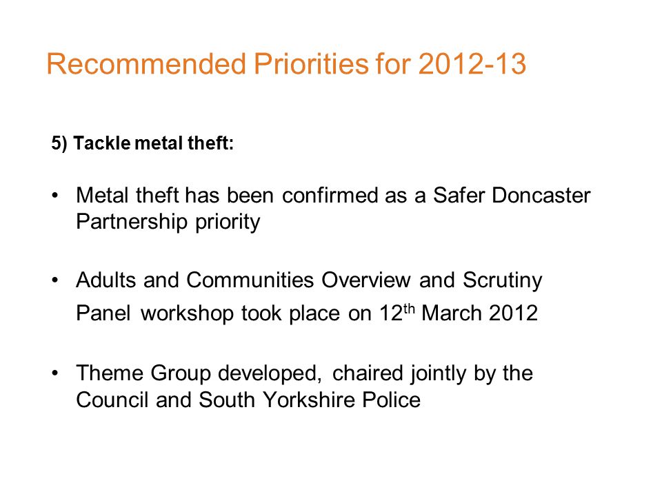 Recommended Priorities for ) Tackle metal theft: Metal theft has been confirmed as a Safer Doncaster Partnership priority Adults and Communities Overview and Scrutiny Panel workshop took place on 12 th March 2012 Theme Group developed, chaired jointly by the Council and South Yorkshire Police