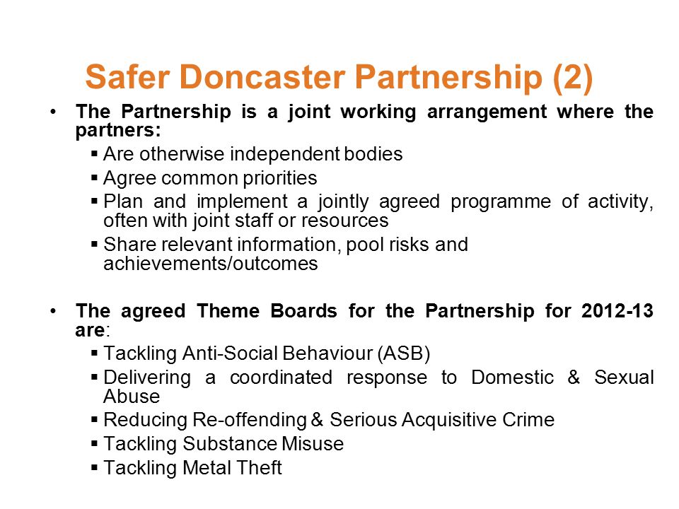 Safer Doncaster Partnership (2) The Partnership is a joint working arrangement where the partners:  Are otherwise independent bodies  Agree common priorities  Plan and implement a jointly agreed programme of activity, often with joint staff or resources  Share relevant information, pool risks and achievements/outcomes The agreed Theme Boards for the Partnership for are:  Tackling Anti-Social Behaviour (ASB)  Delivering a coordinated response to Domestic & Sexual Abuse  Reducing Re-offending & Serious Acquisitive Crime  Tackling Substance Misuse  Tackling Metal Theft