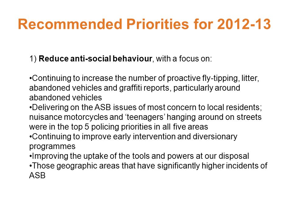 Recommended Priorities for ) Reduce anti-social behaviour, with a focus on: Continuing to increase the number of proactive fly-tipping, litter, abandoned vehicles and graffiti reports, particularly around abandoned vehicles Delivering on the ASB issues of most concern to local residents; nuisance motorcycles and ‘teenagers’ hanging around on streets were in the top 5 policing priorities in all five areas Continuing to improve early intervention and diversionary programmes Improving the uptake of the tools and powers at our disposal Those geographic areas that have significantly higher incidents of ASB