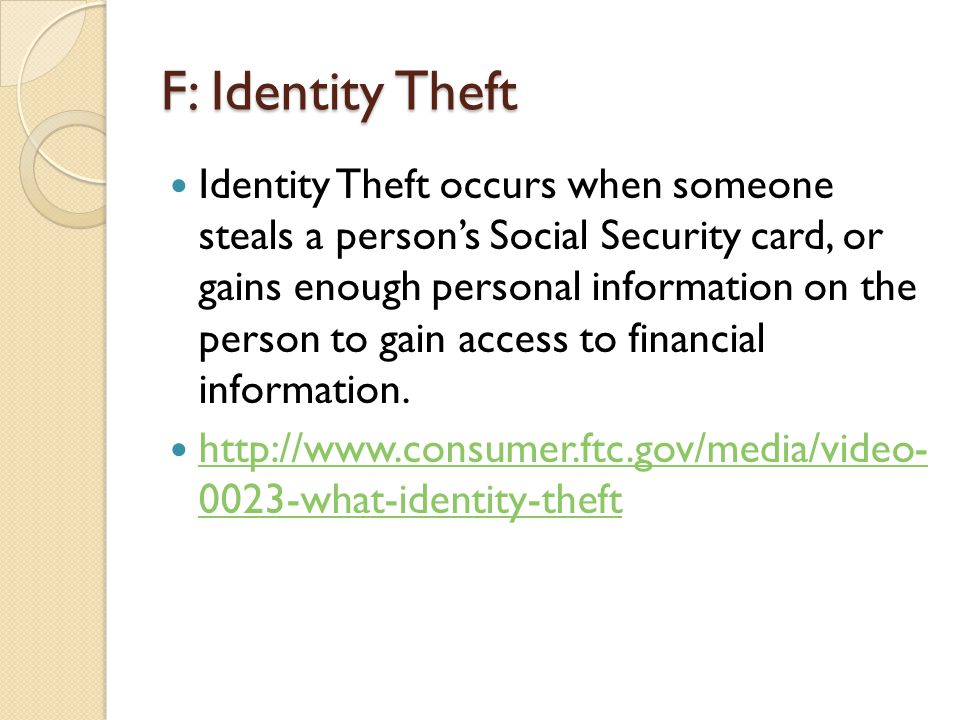 F: Identity Theft Identity Theft occurs when someone steals a person’s Social Security card, or gains enough personal information on the person to gain access to financial information.