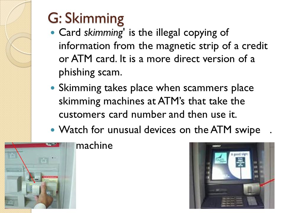 G: Skimming Card skimming is the illegal copying of information from the magnetic strip of a credit or ATM card.