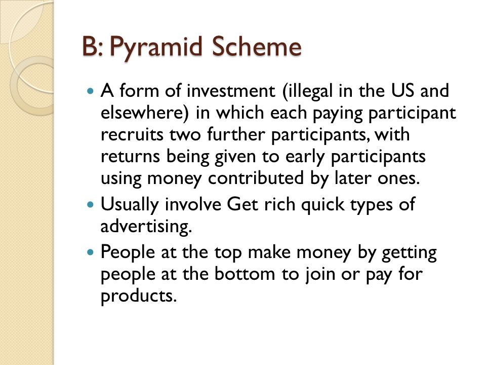 B: Pyramid Scheme A form of investment (illegal in the US and elsewhere) in which each paying participant recruits two further participants, with returns being given to early participants using money contributed by later ones.