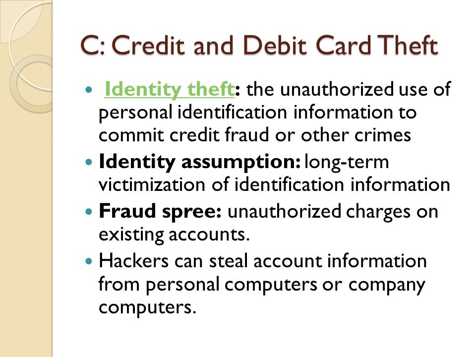 C: Credit and Debit Card Theft Identity theft: the unauthorized use of personal identification information to commit credit fraud or other crimesIdentity theft Identity assumption: long-term victimization of identification information Fraud spree: unauthorized charges on existing accounts.