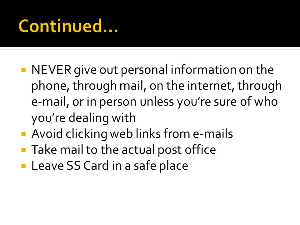  NEVER give out personal information on the phone, through mail, on the internet, through  , or in person unless you’re sure of who you’re dealing with  Avoid clicking web links from  s  Take mail to the actual post office  Leave SS Card in a safe place