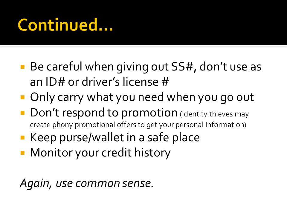  Be careful when giving out SS#, don’t use as an ID# or driver’s license #  Only carry what you need when you go out  Don’t respond to promotion (identity thieves may create phony promotional offers to get your personal information)  Keep purse/wallet in a safe place  Monitor your credit history Again, use common sense.