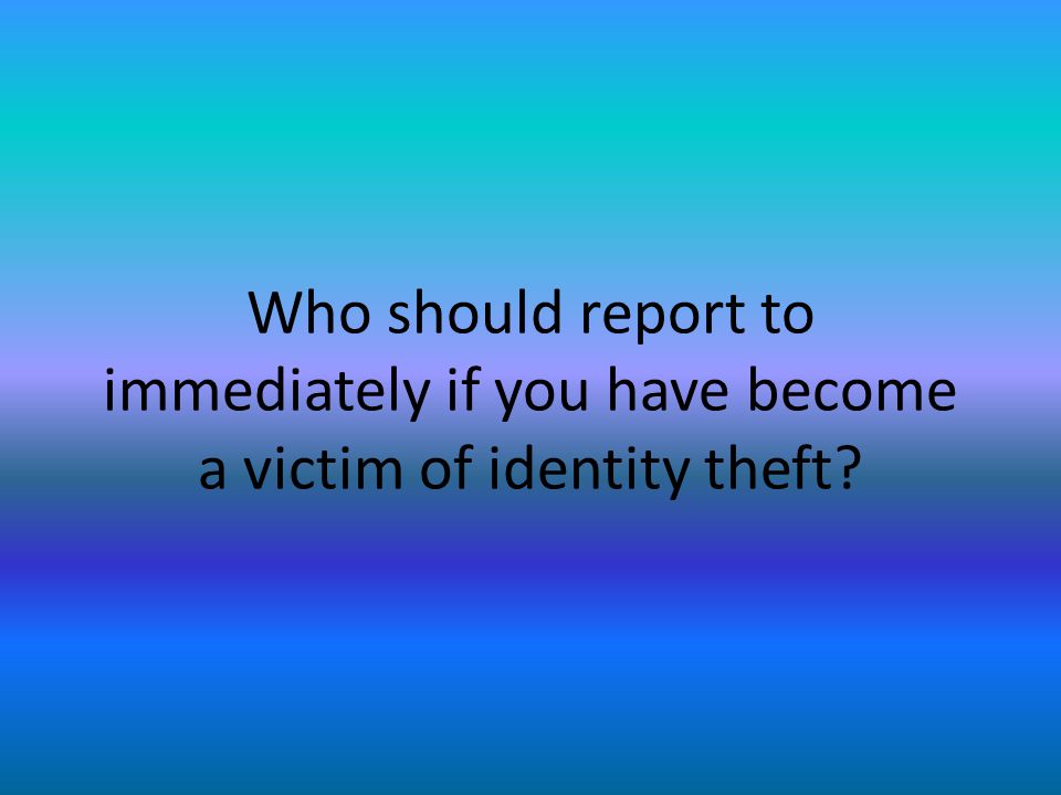 Who should report to immediately if you have become a victim of identity theft