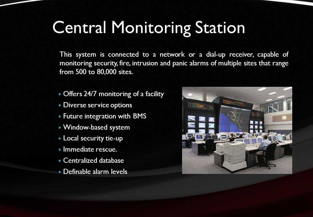 Central Monitoring Station This system is connected to a network or a dial-up receiver, capable of monitoring security, fire, intrusion and panic alarms of multiple sites that range from 500 to 80,000 sites.