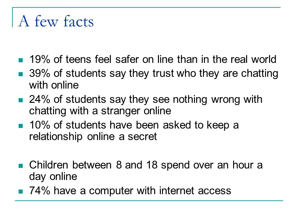 A few facts 19% of teens feel safer on line than in the real world 39% of students say they trust who they are chatting with online 24% of students say they see nothing wrong with chatting with a stranger online 10% of students have been asked to keep a relationship online a secret Children between 8 and 18 spend over an hour a day online 74% have a computer with internet access