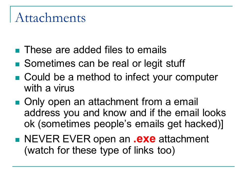 Attachments These are added files to  s Sometimes can be real or legit stuff Could be a method to infect your computer with a virus Only open an attachment from a  address you and know and if the  looks ok (sometimes people’s  s get hacked)] NEVER EVER open an.exe attachment (watch for these type of links too)