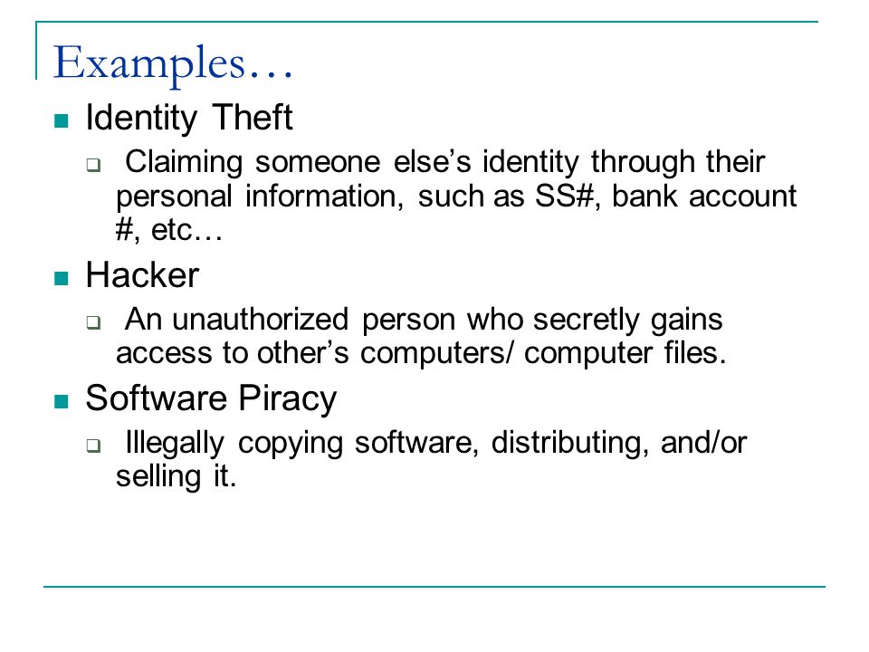 Examples… Identity Theft  Claiming someone else’s identity through their personal information, such as SS#, bank account #, etc… Hacker  An unauthorized person who secretly gains access to other’s computers/ computer files.