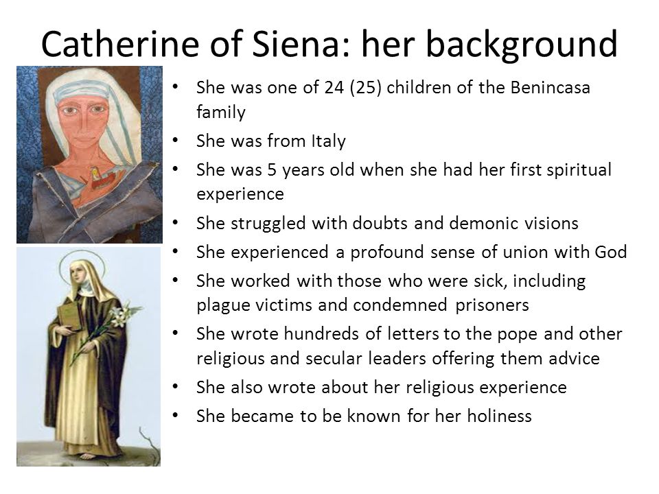 Catherine of Siena: her background She was one of 24 (25) children of the Benincasa family She was from Italy She was 5 years old when she had her first spiritual experience She struggled with doubts and demonic visions She experienced a profound sense of union with God She worked with those who were sick, including plague victims and condemned prisoners She wrote hundreds of letters to the pope and other religious and secular leaders offering them advice She also wrote about her religious experience She became to be known for her holiness