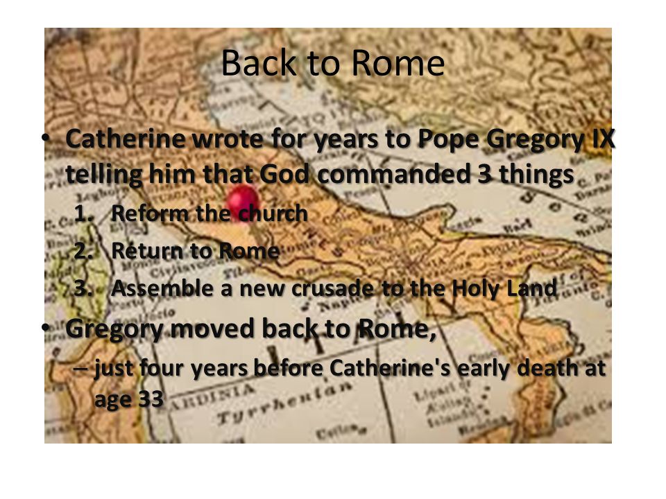 Back to Rome Catherine wrote for years to Pope Gregory IX telling him that God commanded 3 things Catherine wrote for years to Pope Gregory IX telling him that God commanded 3 things 1.Reform the church 2.Return to Rome 3.Assemble a new crusade to the Holy Land Gregory moved back to Rome, Gregory moved back to Rome, – just four years before Catherine s early death at age 33