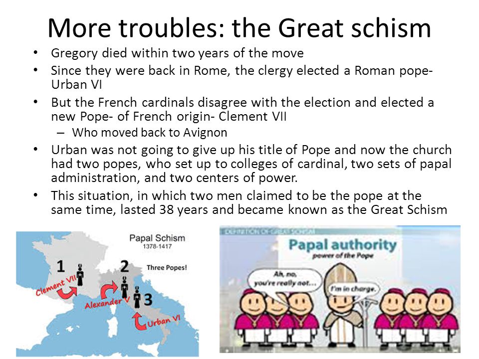 More troubles: the Great schism Gregory died within two years of the move Since they were back in Rome, the clergy elected a Roman pope- Urban VI But the French cardinals disagree with the election and elected a new Pope- of French origin- Clement VII – Who moved back to Avignon Urban was not going to give up his title of Pope and now the church had two popes, who set up to colleges of cardinal, two sets of papal administration, and two centers of power.