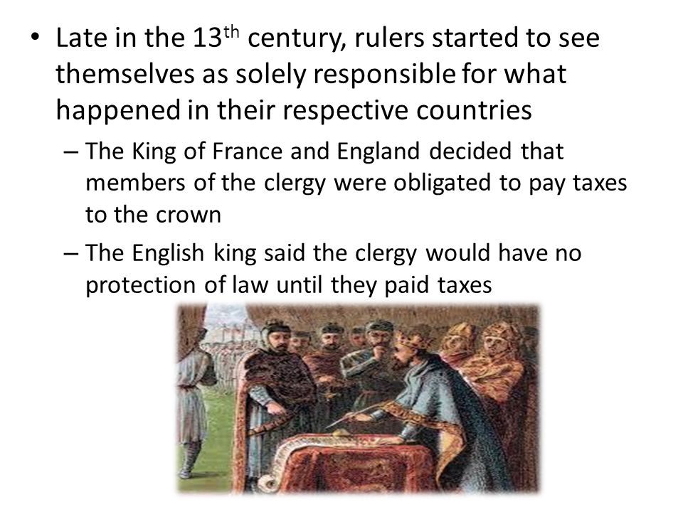 Late in the 13 th century, rulers started to see themselves as solely responsible for what happened in their respective countries – The King of France and England decided that members of the clergy were obligated to pay taxes to the crown – The English king said the clergy would have no protection of law until they paid taxes