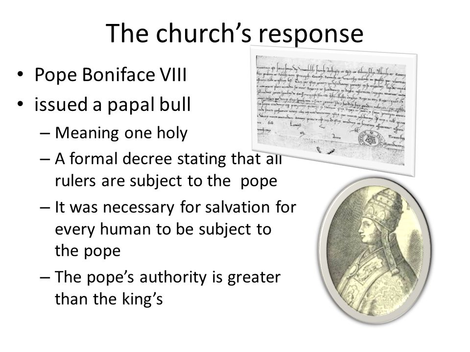 The church’s response Pope Boniface VIII issued a papal bull – Meaning one holy – A formal decree stating that all rulers are subject to the pope – It was necessary for salvation for every human to be subject to the pope – The pope’s authority is greater than the king’s