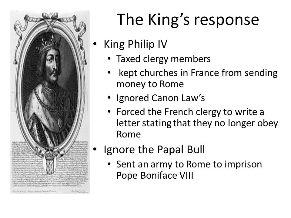 The King’s response King Philip IV Taxed clergy members kept churches in France from sending money to Rome Ignored Canon Law’s Forced the French clergy to write a letter stating that they no longer obey Rome Ignore the Papal Bull Sent an army to Rome to imprison Pope Boniface VIII